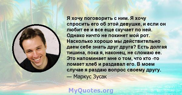 Я хочу поговорить с ним. Я хочу спросить его об этой девушке, и если он любит ее и все еще скучает по ней. Однако ничто не покинет мой рот. Насколько хорошо мы действительно даем себе знать друг друга? Есть долгая