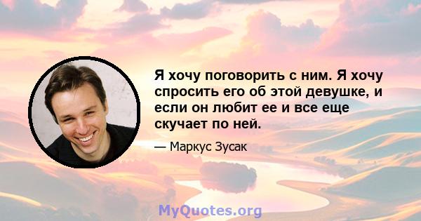 Я хочу поговорить с ним. Я хочу спросить его об этой девушке, и если он любит ее и все еще скучает по ней.