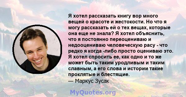 Я хотел рассказать книгу вор много вещей о красоте и жестокости. Но что я могу рассказать ей о тех вещах, которые она еще не знала? Я хотел объяснить, что я постоянно переоцениваю и недооцениваю человеческую расу - что