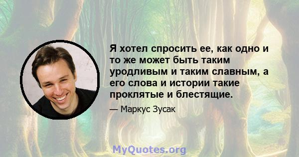 Я хотел спросить ее, как одно и то же может быть таким уродливым и таким славным, а его слова и истории такие проклятые и блестящие.