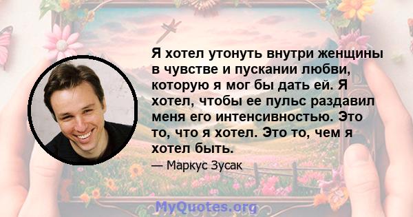 Я хотел утонуть внутри женщины в чувстве и пускании любви, которую я мог бы дать ей. Я хотел, чтобы ее пульс раздавил меня его интенсивностью. Это то, что я хотел. Это то, чем я хотел быть.