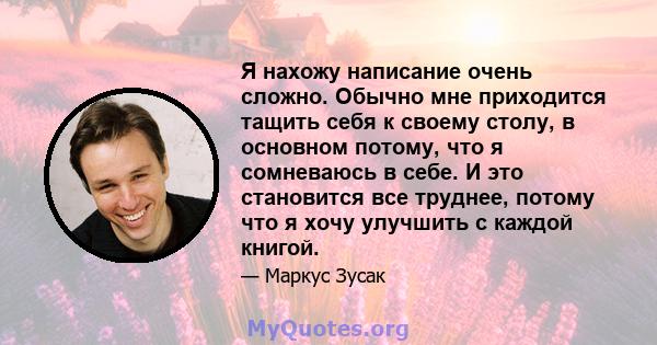 Я нахожу написание очень сложно. Обычно мне приходится тащить себя к своему столу, в основном потому, что я сомневаюсь в себе. И это становится все труднее, потому что я хочу улучшить с каждой книгой.