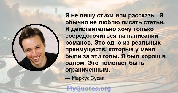 Я не пишу стихи или рассказы. Я обычно не люблю писать статьи. Я действительно хочу только сосредоточиться на написании романов. Это одно из реальных преимуществ, которые у меня были за эти годы. Я был хорош в одном.