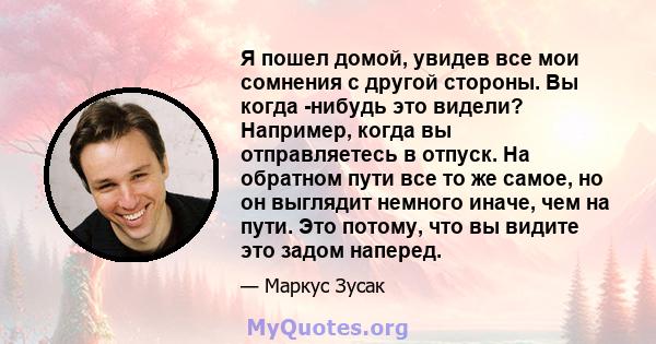 Я пошел домой, увидев все мои сомнения с другой стороны. Вы когда -нибудь это видели? Например, когда вы отправляетесь в отпуск. На обратном пути все то же самое, но он выглядит немного иначе, чем на пути. Это потому,