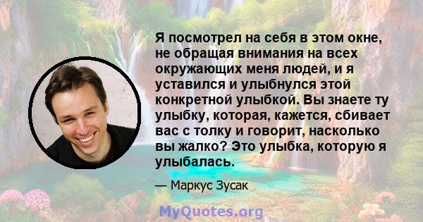 Я посмотрел на себя в этом окне, не обращая внимания на всех окружающих меня людей, и я уставился и улыбнулся этой конкретной улыбкой. Вы знаете ту улыбку, которая, кажется, сбивает вас с толку и говорит, насколько вы