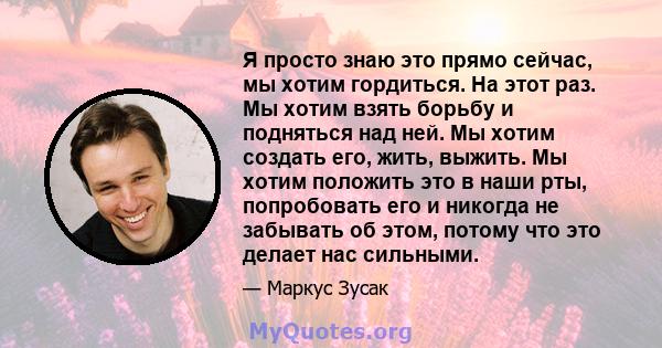 Я просто знаю это прямо сейчас, мы хотим гордиться. На этот раз. Мы хотим взять борьбу и подняться над ней. Мы хотим создать его, жить, выжить. Мы хотим положить это в наши рты, попробовать его и никогда не забывать об