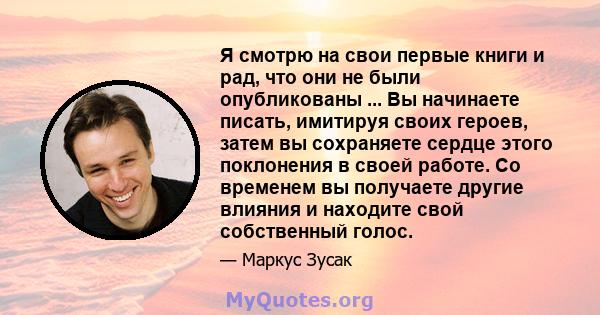 Я смотрю на свои первые книги и рад, что они не были опубликованы ... Вы начинаете писать, имитируя своих героев, затем вы сохраняете сердце этого поклонения в своей работе. Со временем вы получаете другие влияния и