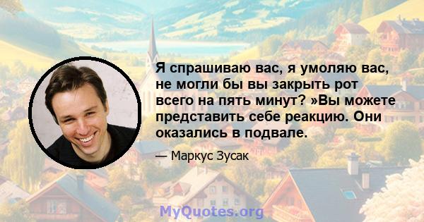 Я спрашиваю вас, я умоляю вас, не могли бы вы закрыть рот всего на пять минут? »Вы можете представить себе реакцию. Они оказались в подвале.