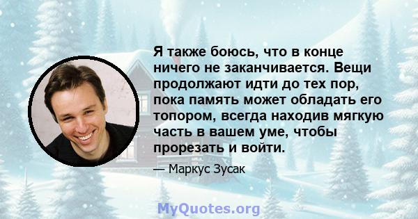 Я также боюсь, что в конце ничего не заканчивается. Вещи продолжают идти до тех пор, пока память может обладать его топором, всегда находив мягкую часть в вашем уме, чтобы прорезать и войти.