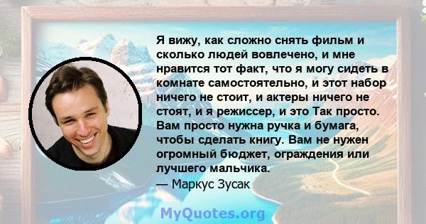 Я вижу, как сложно снять фильм и сколько людей вовлечено, и мне нравится тот факт, что я могу сидеть в комнате самостоятельно, и этот набор ничего не стоит, и актеры ничего не стоят, и я режиссер, и это Так просто. Вам