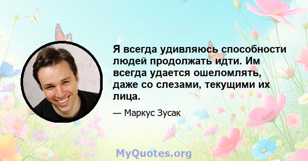 Я всегда удивляюсь способности людей продолжать идти. Им всегда удается ошеломлять, даже со слезами, текущими их лица.