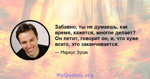 Забавно, ты не думаешь, как время, кажется, многое делает? Он летит, говорит он, и, что хуже всего, это заканчивается.