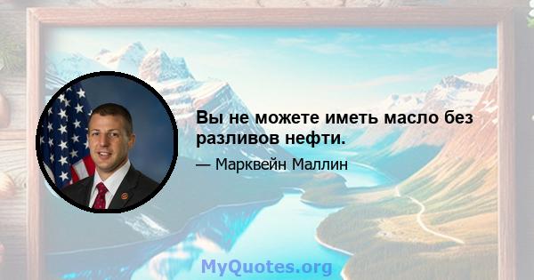 Вы не можете иметь масло без разливов нефти.