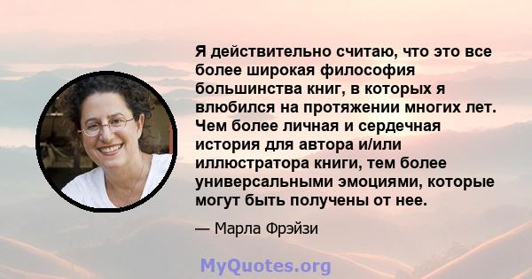 Я действительно считаю, что это все более широкая философия большинства книг, в которых я влюбился на протяжении многих лет. Чем более личная и сердечная история для автора и/или иллюстратора книги, тем более