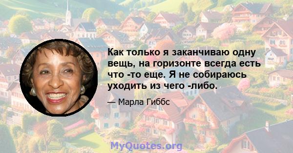 Как только я заканчиваю одну вещь, на горизонте всегда есть что -то еще. Я не собираюсь уходить из чего -либо.