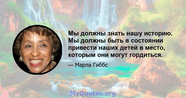 Мы должны знать нашу историю. Мы должны быть в состоянии привести наших детей в место, которым они могут гордиться.