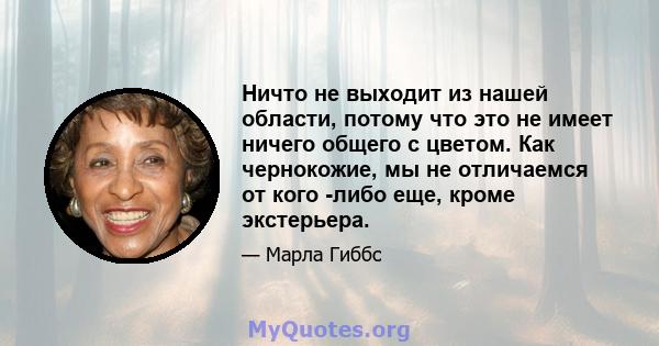 Ничто не выходит из нашей области, потому что это не имеет ничего общего с цветом. Как чернокожие, мы не отличаемся от кого -либо еще, кроме экстерьера.