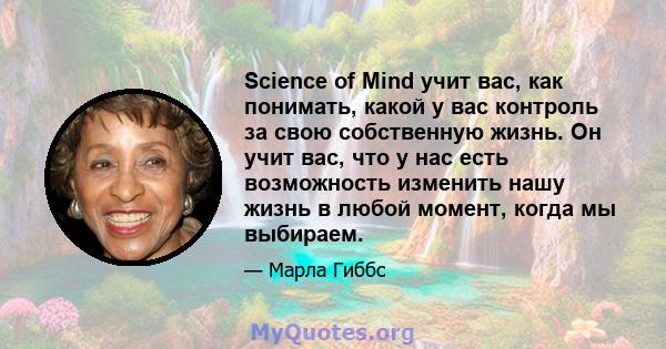 Science of Mind учит вас, как понимать, какой у вас контроль за свою собственную жизнь. Он учит вас, что у нас есть возможность изменить нашу жизнь в любой момент, когда мы выбираем.