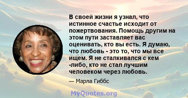 В своей жизни я узнал, что истинное счастье исходит от пожертвования. Помощь другим на этом пути заставляет вас оценивать, кто вы есть. Я думаю, что любовь - это то, что мы все ищем. Я не сталкивался с кем -либо, кто не 