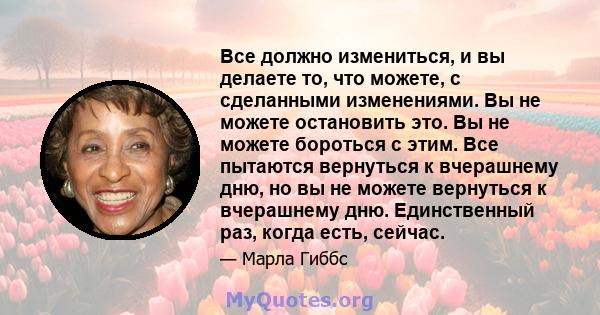 Все должно измениться, и вы делаете то, что можете, с сделанными изменениями. Вы не можете остановить это. Вы не можете бороться с этим. Все пытаются вернуться к вчерашнему дню, но вы не можете вернуться к вчерашнему