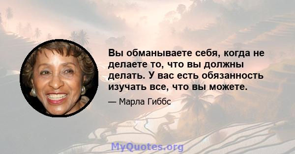 Вы обманываете себя, когда не делаете то, что вы должны делать. У вас есть обязанность изучать все, что вы можете.