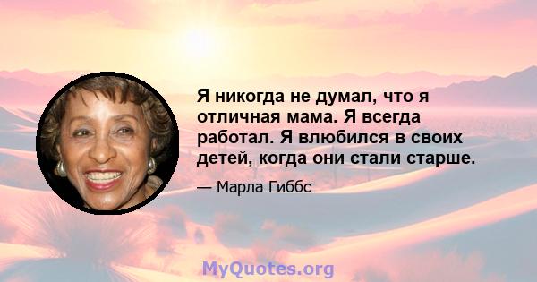 Я никогда не думал, что я отличная мама. Я всегда работал. Я влюбился в своих детей, когда они стали старше.