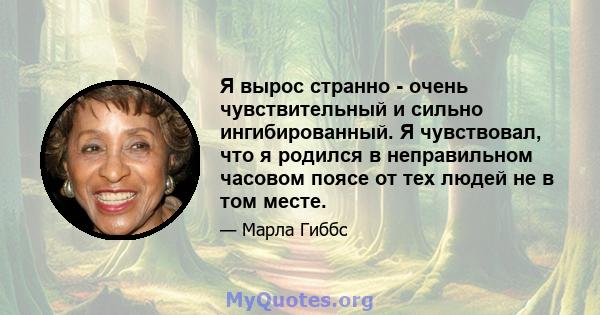 Я вырос странно - очень чувствительный и сильно ингибированный. Я чувствовал, что я родился в неправильном часовом поясе от тех людей не в том месте.