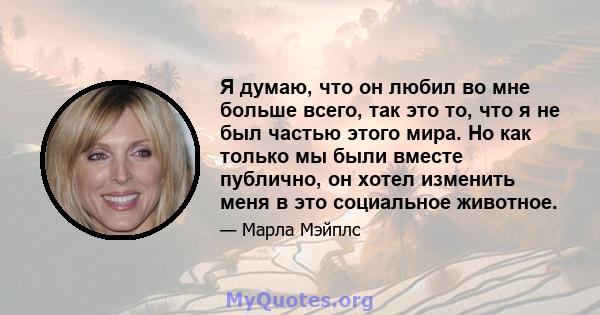 Я думаю, что он любил во мне больше всего, так это то, что я не был частью этого мира. Но как только мы были вместе публично, он хотел изменить меня в это социальное животное.