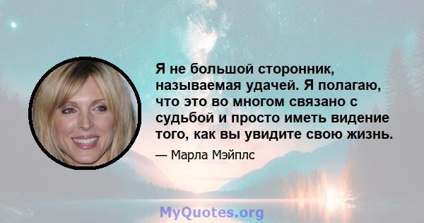 Я не большой сторонник, называемая удачей. Я полагаю, что это во многом связано с судьбой и просто иметь видение того, как вы увидите свою жизнь.