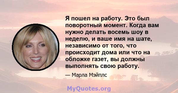 Я пошел на работу. Это был поворотный момент. Когда вам нужно делать восемь шоу в неделю, и ваше имя на шате, независимо от того, что происходит дома или что на обложке газет, вы должны выполнять свою работу.