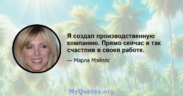 Я создал производственную компанию. Прямо сейчас я так счастлив в своей работе.