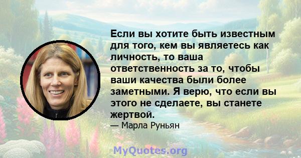 Если вы хотите быть известным для того, кем вы являетесь как личность, то ваша ответственность за то, чтобы ваши качества были более заметными. Я верю, что если вы этого не сделаете, вы станете жертвой.