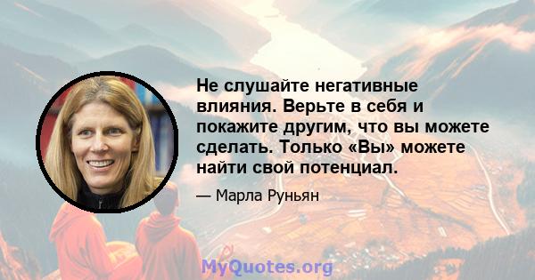 Не слушайте негативные влияния. Верьте в себя и покажите другим, что вы можете сделать. Только «Вы» можете найти свой потенциал.