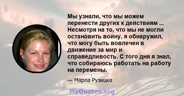 Мы узнали, что мы можем перенести других к действиям ... Несмотря на то, что мы не могли остановить войну, я обнаружил, что могу быть вовлечен в движение за мир и справедливость. С того дня я знал, что собираюсь