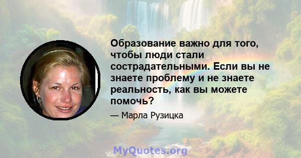 Образование важно для того, чтобы люди стали сострадательными. Если вы не знаете проблему и не знаете реальность, как вы можете помочь?