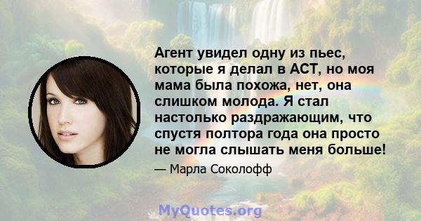 Агент увидел одну из пьес, которые я делал в ACT, но моя мама была похожа, нет, она слишком молода. Я стал настолько раздражающим, что спустя полтора года она просто не могла слышать меня больше!