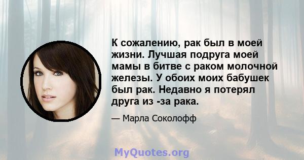 К сожалению, рак был в моей жизни. Лучшая подруга моей мамы в битве с раком молочной железы. У обоих моих бабушек был рак. Недавно я потерял друга из -за рака.