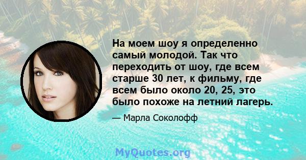 На моем шоу я определенно самый молодой. Так что переходить от шоу, где всем старше 30 лет, к фильму, где всем было около 20, 25, это было похоже на летний лагерь.