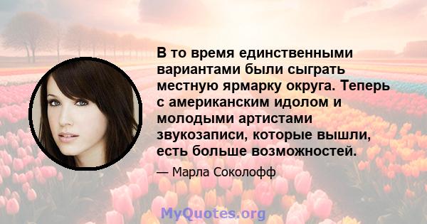 В то время единственными вариантами были сыграть местную ярмарку округа. Теперь с американским идолом и молодыми артистами звукозаписи, которые вышли, есть больше возможностей.