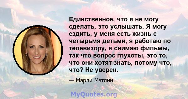 Единственное, что я не могу сделать, это услышать. Я могу ездить, у меня есть жизнь с четырьмя детьми, я работаю по телевизору, я снимаю фильмы, так что вопрос глухоты, это то, что они хотят знать, потому что, что? Не