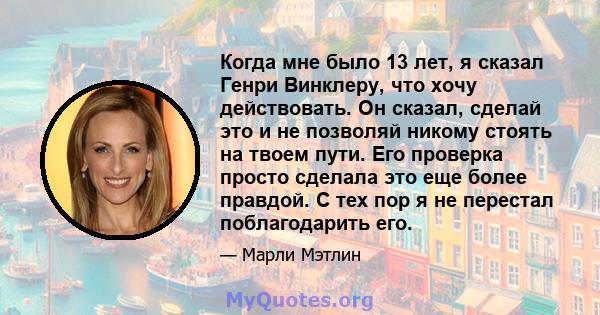 Когда мне было 13 лет, я сказал Генри Винклеру, что хочу действовать. Он сказал, сделай это и не позволяй никому стоять на твоем пути. Его проверка просто сделала это еще более правдой. С тех пор я не перестал