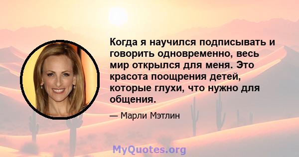 Когда я научился подписывать и говорить одновременно, весь мир открылся для меня. Это красота поощрения детей, которые глухи, что нужно для общения.