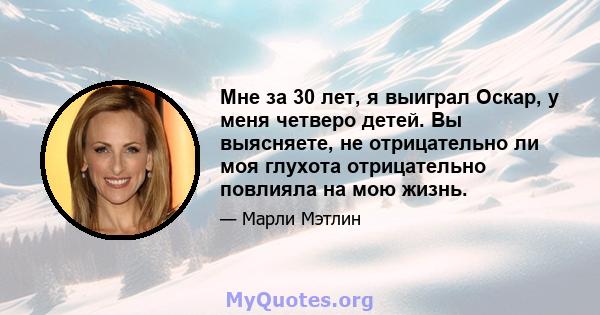 Мне за 30 лет, я выиграл Оскар, у меня четверо детей. Вы выясняете, не отрицательно ли моя глухота отрицательно повлияла на мою жизнь.