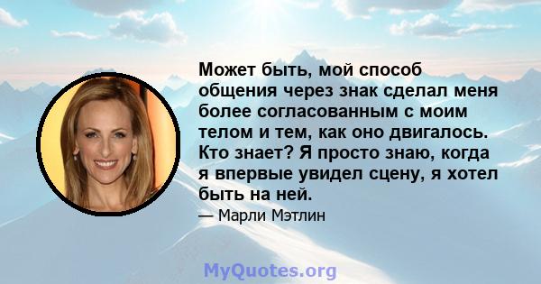 Может быть, мой способ общения через знак сделал меня более согласованным с моим телом и тем, как оно двигалось. Кто знает? Я просто знаю, когда я впервые увидел сцену, я хотел быть на ней.