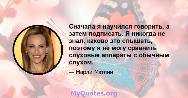 Сначала я научился говорить, а затем подписать. Я никогда не знал, каково это слышать, поэтому я не могу сравнить слуховые аппараты с обычным слухом.