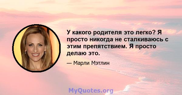 У какого родителя это легко? Я просто никогда не сталкиваюсь с этим препятствием. Я просто делаю это.