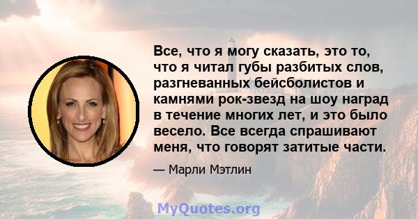 Все, что я могу сказать, это то, что я читал губы разбитых слов, разгневанных бейсболистов и камнями рок-звезд на шоу наград в течение многих лет, и это было весело. Все всегда спрашивают меня, что говорят затитые части.