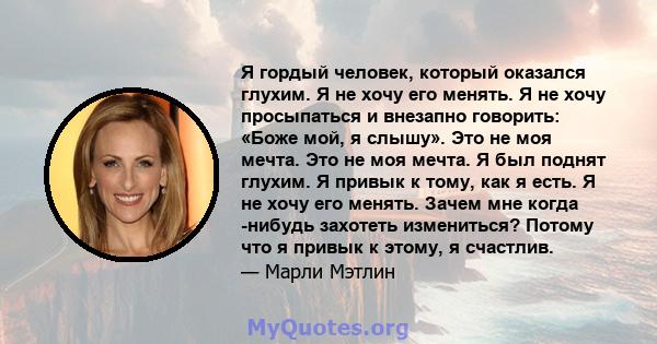 Я гордый человек, который оказался глухим. Я не хочу его менять. Я не хочу просыпаться и внезапно говорить: «Боже мой, я слышу». Это не моя мечта. Это не моя мечта. Я был поднят глухим. Я привык к тому, как я есть. Я не 