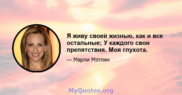 Я живу своей жизнью, как и все остальные; У каждого свои препятствия. Моя глухота.