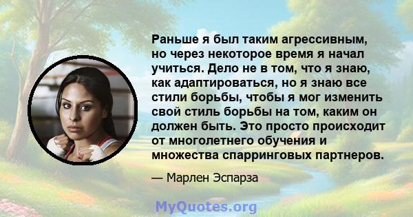 Раньше я был таким агрессивным, но через некоторое время я начал учиться. Дело не в том, что я знаю, как адаптироваться, но я знаю все стили борьбы, чтобы я мог изменить свой стиль борьбы на том, каким он должен быть.